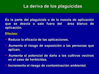 La deriva de los plaguicidas Es la parte del plaguicida o de la mezcla de aplicación que se desvía o sale fuera del  área blanco de aplicación. Efectos: Reduce la eficacia de las aplicaciones. Aumenta el riesgo de exposición a las personas que  aplican. Aumenta el potencial de daño a los cultivos vecinos  en el caso de herbicidas. Incrementa el riesgo de contaminación ambiental. 