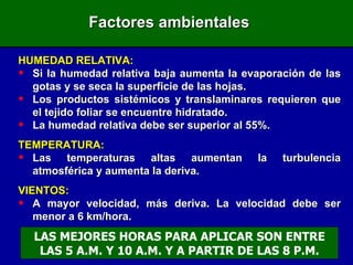 Factores ambientales HUMEDAD RELATIVA: Si la humedad relativa baja aumenta la evaporación de las gotas y se seca la superficie de las hojas. Los productos sistémicos y translaminares requieren que el tejido foliar se encuentre hidratado. La humedad relativa debe ser superior al 55%. TEMPERATURA: Las temperaturas altas aumentan la turbulencia atmosférica y aumenta la deriva. VIENTOS: A mayor velocidad, más deriva. La velocidad debe ser menor a 6 km/hora. LAS MEJORES HORAS PARA APLICAR SON ENTRE LAS 5 A.M. Y 10 A.M. Y A PARTIR DE LAS 8 P.M. 