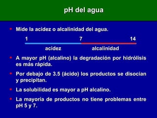 Mide la acidez o alcalinidad del agua. 1   7   14   acidez  alcalinidad A mayor pH (alcalino) la degradación por hidrólisis es más rápida. Por debajo de 3.5 (ácido) los productos se disocian y precipitan. La solubilidad es mayor a pH alcalino. La mayoría de productos no tiene problemas entre pH 5 y 7. pH del agua 