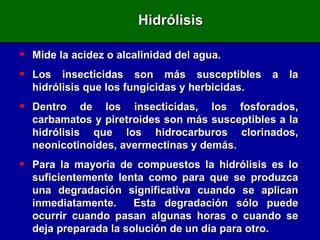Mide la acidez o alcalinidad del agua. Los insecticidas son más susceptibles a la hidrólisis que los fungicidas y herbicidas. Dentro de los insecticidas, los fosforados, carbamatos y piretroides son más susceptibles a la hidrólisis que los hidrocarburos clorinados, neonicotinoides, avermectinas y demás. Para la mayoría de compuestos la hidrólisis es lo suficientemente lenta como para que se produzca una degradación significativa cuando se aplican inmediatamente.  Esta degradación sólo puede ocurrir cuando pasan algunas horas o cuando se deja preparada la solución de un día para otro. Hidrólisis 