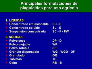 1. LIQUIDAS: Concentrado emulsionable EC - E Concentrado soluble SL - S Suspensión concentrada SC - F - FW 2. SÓLIDAS: Polvo seco DP - D Polvo mojable WP Polvo soluble SP Gránulo dispersable WG - WGD - DF Granulado GR Tabletas TB Cebo RB - B Principales formulaciones de plaguicidas para uso agrícola 