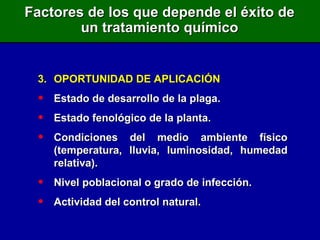 3. OPORTUNIDAD DE APLICACIÓN Estado de desarrollo de la plaga. Estado fenológico de la planta. Condiciones del medio ambiente físico (temperatura, lluvia, luminosidad, humedad relativa). Nivel poblacional o grado de infección. Actividad del control natural. Factores de los que depende el éxito de un tratamiento químico 