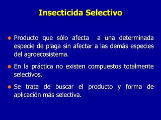 Producto que sólo afecta  a una determinada especie de plaga sin afectar a las demás especies del agroecosistema. En la práctica no existen compuestos totalmente selectivos. Se trata de buscar el producto y forma de aplicación más selectiva. Insecticida Selectivo 