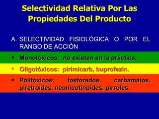 A. SELECTIVIDAD FISIOLÓGICA O POR EL RANGO DE ACCIÓN Monotóxicos:  no existen en la práctica. Oligotóxicos:  pirimicarb, buprofezin. Politóxicos: fosforados, carbamatos, piretroides, neonicotinoides, pirroles. Selectividad Relativa Por Las Propiedades Del Producto 