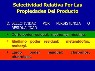 D. SELECTIVIDAD POR PERSISTENCIA O RESIDUALIDAD Corto poder residual:  methomyl, nicotina. Mediano poder residual:  metamidofos, carbaryl. Largo poder residual: clorpirifos, piretroides. Selectividad Relativa Por Las Propiedades Del Producto 