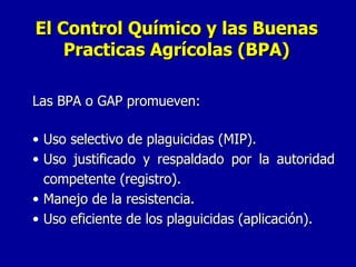 Las BPA o GAP promueven: Uso selectivo de plaguicidas (MIP). Uso justificado y respaldado por la autoridad competente (registro). Manejo de la resistencia. Uso eficiente de los plaguicidas (aplicación). El Control Químico y las Buenas Practicas Agrícolas (BPA) 