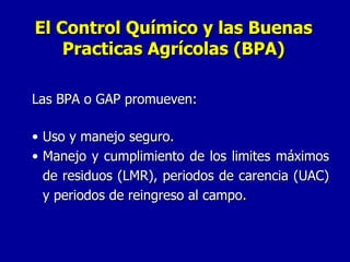 Las BPA o GAP promueven: Uso y manejo seguro. Manejo y cumplimiento de los limites máximos de residuos (LMR), periodos de carencia (UAC) y periodos de reingreso al campo. El Control Químico y las Buenas Practicas Agrícolas (BPA) 
