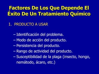 1 .  PRODUCTO A USAR Identificación del problema. Modo de acción del producto. Persistencia del producto. Rango de actividad del producto. Susceptibilidad de la plaga (insecto, hongo, nemátodo, ácaro, etc.) Factores De Los Que Depende El Éxito De Un Tratamiento Químico 