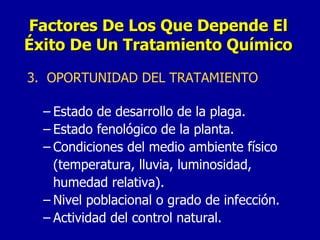 3.  OPORTUNIDAD DEL TRATAMIENTO Estado de desarrollo de la plaga. Estado fenológico de la planta. Condiciones del medio ambiente físico (temperatura, lluvia, luminosidad, humedad relativa). Nivel poblacional o grado de infección. Actividad del control natural. Factores De Los Que Depende El Éxito De Un Tratamiento Químico 