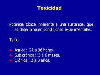 Toxicidad Potencia tóxica inherente a una sustancia, que se determina en condiciones experimentales. Tipos Aguda:  24 a 96 horas. Sub crónica:  3 a 6 meses. Crónica:  2 a 3 años. 