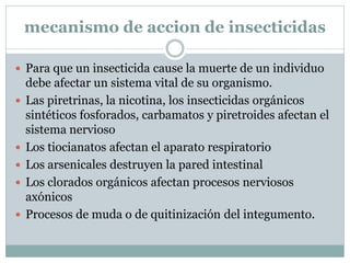 mecanismo de accion de insecticidas

 Para que un insecticida cause la muerte de un individuo
    debe afectar un sistema vital de su organismo.
   Las piretrinas, la nicotina, los insecticidas orgánicos
    sintéticos fosforados, carbamatos y piretroides afectan el
    sistema nervioso
   Los tiocianatos afectan el aparato respiratorio
   Los arsenicales destruyen la pared intestinal
   Los clorados orgánicos afectan procesos nerviosos
    axónicos
   Procesos de muda o de quitinización del integumento.
 