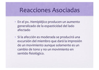 Reacciones	
  Asociadas	
  
• En	
  el	
  px.	
  Hemipléjico	
  producen	
  un	
  aumento	
  
  generalizado	
  de	
  la	
  espasticidad	
  del	
  lado	
  
  afectado	
  

• Si	
  la	
  afección	
  es	
  moderada	
  se	
  producirá	
  una	
  
  excursión	
  del	
  miembro	
  que	
  dará	
  la	
  impresión	
  
  de	
  un	
  movimiento	
  aunque	
  solamente	
  es	
  un	
  
  cambio	
  de	
  tono	
  y	
  no	
  un	
  movimiento	
  en	
  
  sentido	
  ﬁsiológico.	
  
 