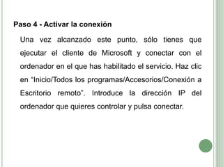 Paso 4 - Activar la conexión	Una vez alcanzado este punto, sólo tienes que ejecutar el cliente de Microsoft y conectar con el ordenador en el que has habilitado el servicio. Haz clic en “Inicio/Todos los programas/Accesorios/Conexión a Escritorio remoto”. Introduce la dirección IP del ordenador que quieres controlar y pulsa conectar.