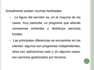 Actualmente existen muchas facilidades:  La figura del servidor es, en la mayoría de los casos, muy parecida: un programa que atiende conexiones entrantes y distribuye servicios locales.Las principales diferencias se encuentran en los clientes: algunos son programas independientes, otros son aplicaciones web y, en algunos casos, son servicios gestionados por terceros.