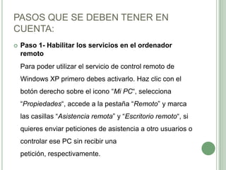 PASOS QUE SE DEBEN TENER EN CUENTA:Paso 1- Habilitar los servicios en el ordenador remoto	Para poder utilizar el servicio de control remoto de Windows XP primero debes activarlo. Haz clic con el botón derecho sobre el icono “Mi PC“, selecciona “Propiedades“, accede a la pestaña “Remoto” y marca las casillas “Asistencia remota” y “Escritorio remoto“, si quieres enviar peticiones de asistencia a otro usuarios o controlar ese PC sin recibir una petición, respectivamente.