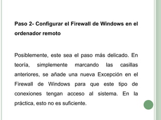	Paso 2- Configurar el Firewall de Windows en el ordenador remoto	Posiblemente, este sea el paso más delicado. En teoría, simplemente marcando las casillas anteriores, se añade una nueva Excepción en el Firewall de Windows para que este tipo de conexiones tengan acceso al sistema. En la práctica, esto no es suficiente.