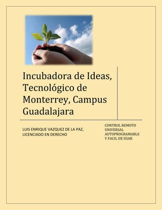 Incubadora de Ideas,
Tecnológico de
Monterrey, Campus
Guadalajara
                                  CONTROL REMOTO
                                  UNIVERSAL
LUIS ENRIQUE VAZQUEZ DE LA PAZ,
                                  AUTOPROGRAMABLE
LICENCIADO EN DERECHO
                                  Y FACIL DE USAR
 