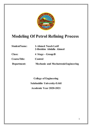 1
Modeling Of Petrol Refining Process
StudentName: 1-Ahmed Naseh Latif
2-Ibrahim Abdulla Ahmed
Class: 4 Stage – Group:B
CourseTitle: Control
Department: Mechanic and MechatronicEngineering
College of Engineering
Salahaddin University-Erbil
Academic Year 2020-2021
 