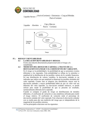 Liquidez Severa 

Liquidez

(Activo Corriente)  Existencia s  C arg as Diferidas
Pasivo Corriente

Absoluta 

Caja y Ban cos
Pasivo Corriente

Liquidez
Absoluta

Capacidad
de Pago

Liquidez
Severa
Absoluta
Liquidez
Corriente

Tiempo

IV.-

RIESGO Y RENTABILIDAD
4.1
LA RELACION RENTABILIDAD Y RIESGO.
Existe una relación directamente proporcional entre el riesgo y la
rentabilidad,
4.2
MEDICION DEL RIESGO DE CARTERA A TRAVES DE LA
DESVIACION ESTANDAR Y EL COEFICIENTE DE VARIACION.
Si el riesgo es la probabilidad y la posibilidad de que se presenten eventos
diferentes a los esperados. Esta probabilidad se refleja en la estrechez o
amplitud de la distribución de los posibles valores de la variable financiera.
En una distribución de valores variables, la desviación estándar es un
indicador que indica con que amplitud se dispersan los posibles alrededor del
valor esperado. Cuanto mas se disperse una distribución, mayor será la
desviación estándar y mayor probabilidad habrá de que un valor real sea
diferente del valor esperado. La desviación estándar entonces, se puede
utilizar para medir la posibilidad de que se presente un resultado,
sustancialmente diferente de lo esperado.
Cuando se compara el grado de riesgo en distribuciones de tamaños
diferentes, el coeficiente de variación es una estadística utilizada para medir
el riesgo relativo. El coeficiente de variación mide el porcentaje de
desviación estándar del valor esperado. Este relaciona la desviación estándar
con su media para dar una medición del riesgo que es independiente de la
magnitud de los posibles retornos.
Así las principales relaciones son las siguientes:

12

Finanzas Corporativas I – UNCP – Facultad de Contabilidad –
Prof. CPC. José Luis Cahuantico Salas MBA. MSc.

 