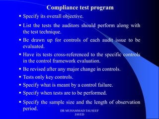 Compliance test program
 Specify its overall objective.
 List the tests the auditors should perform along with
  the test technique.
 Be drawn up for controls of each audit issue to be
  evaluated.
 Have its tests cross-referenced to the specific controls
  in the control framework evaluation.
   Be revised after any major change in controls.
   Tests only key controls.
   Specify what is meant by a control failure.
   Specify when tests are to be performed.
 Specify the sample size and the length of observation
  period.         DR MUHAMMAD TAUSEEF
                            JAVED
 