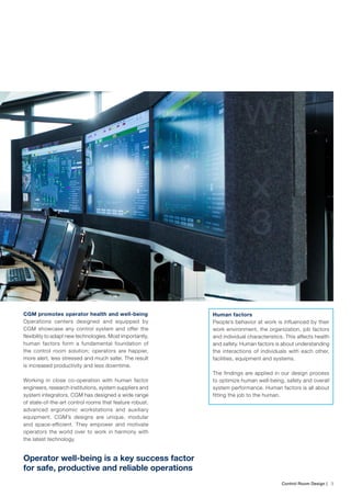 Control Room Design | ﻿ 3
CGM promotes operator health and well-being
Operations centers designed and equipped by
CGM showcase any control system and offer the
flexibility to adapt new technologies. Most importantly,
human factors form a fundamental foundation of
the control room solution; operators are happier,
more alert, less stressed and much safer. The result
is increased productivity and less downtime.
Working in close co-operation with human factor
engineers, research institutions, system suppliers and
system integrators, CGM has designed a wide range
of state-of-the-art control rooms that feature robust,
advanced ergonomic workstations and auxiliary
equipment. CGM’s designs are unique, modular
and space-efficient. They empower and motivate
operators the world over to work in harmony with
the latest technology.
Operator well-being is a key success factor
for safe, productive and reliable operations
Human factors
People’s behavior at work is influenced by their
work environment, the organization, job factors
and individual characteristics. This affects health
and safety. Human factors is about understanding
the interactions of individuals with each other,
facilities, equipment and systems.
The findings are applied in our design process
to optimize human well-being, safety and overall
system performance. Human factors is all about
fitting the job to the human.
 