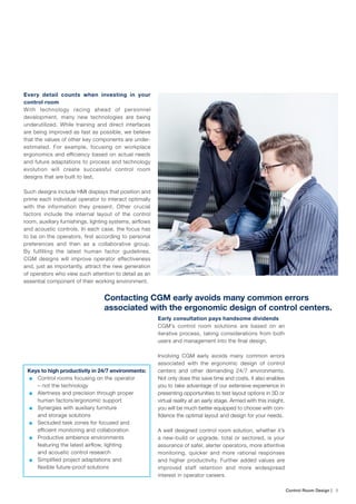 Control Room Design | ﻿ 5
Every detail counts when investing in your
control room
With technology racing ahead of personnel
development, many new technologies are being
underutilized. While training and direct interfaces
are being improved as fast as possible, we believe
that the values of other key components are under-
estimated. For example, focusing on workplace
ergonomics and efficiency based on actual needs
and future adaptations to process and technology
evolution will create successful control room
designs that are built to last.
Such designs include HMI displays that position and
prime each individual operator to interact optimally
with the information they present. Other crucial
factors include the internal layout of the control
room, auxiliary furnishings, lighting systems, airflows
and acoustic controls. In each case, the focus has
to be on the operators, first according to personal
preferences and then as a collaborative group.
By fulfilling the latest human factor guidelines,
CGM designs will improve operator effectiveness
and, just as importantly, attract the new generation
of operators who view such attention to detail as an
essential component of their working environment.
Early consultation pays handsome dividends
CGM’s control room solutions are based on an
iterative process, taking considerations from both
users and management into the final design.
Involving CGM early avoids many common errors
associated with the ergonomic design of control
centers and other demanding 24/7 environments.
Not only does this save time and costs, it also enables
you to take advantage of our extensive experience in
presenting opportunities to test layout options in 3D or
virtual reality at an early stage. Armed with this insight,
you will be much better equipped to choose with con-
fidence the optimal layout and design for your needs.
A well designed control room solution, whether it’s
a new-build or upgrade, total or sectored, is your
assurance of safer, alerter operators, more attentive
monitoring, quicker and more rational responses
and higher productivity. Further added values are
improved staff retention and more widespread
interest in operator careers.
Keys to high productivity in 24/7 environments:
■■ Control rooms focusing on the operator
– not the technology
■■ Alertness and precision through proper
human factors/ergonomic support
■■ Synergies with auxiliary furniture
and storage solutions
■■ Secluded task zones for focused and
efficient monitoring and collaboration
■■ Productive ambience environments
featuring the latest airflow, lighting
and acoustic control research
■■ Simplified project adaptations and
flexible future-proof solutions
Contacting CGM early avoids many common errors
associated with the ergonomic design of control centers.
 
