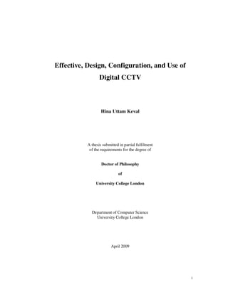 1
Effective, Design, Configuration, and Use of
Digital CCTV
Hina Uttam Keval
A thesis submitted in partial fulfilment
of the requirements for the degree of
Doctor of Philosophy
of
University College London
Department of Computer Science
University College London
April 2009
 