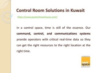 Control Room Solutions in Kuwait
https://www.pyrotechworkspace.com/
In a control space, time is still of the essence. Our
command, control, and communications systems
provide operators with critical real-time data so they
can get the right resources to the right location at the
right time.
 
