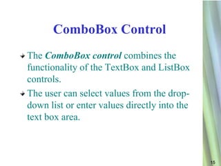 ComboBox Control
The ComboBox control combines the
functionality of the TextBox and ListBox
controls.
The user can select values from the drop-
down list or enter values directly into the
text box area.



                                              15
 