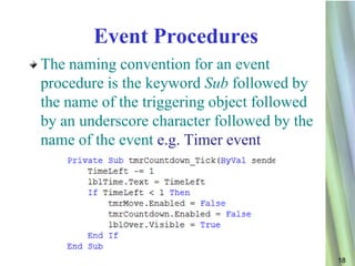 Event Procedures
The naming convention for an event
procedure is the keyword Sub followed by
the name of the triggering object followed
by an underscore character followed by the
name of the event e.g. Timer event




                                             18
 