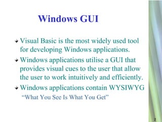 Windows GUI

Visual Basic is the most widely used tool
for developing Windows applications.
Windows applications utilise a GUI that
provides visual cues to the user that allow
the user to work intuitively and efficiently.
Windows applications contain WYSIWYG
“What You See Is What You Get”


                                                2
 