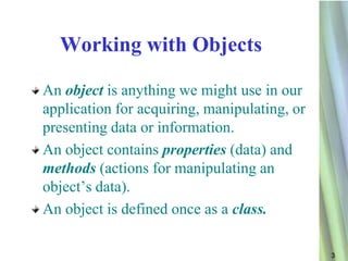 Working with Objects

An object is anything we might use in our
application for acquiring, manipulating, or
presenting data or information.
An object contains properties (data) and
methods (actions for manipulating an
object’s data).
An object is defined once as a class.

                                              3
 