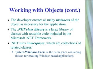 Working with Objects (cont.)
The developer creates as many instances of the
object as necessary for the application.
The .NET class library is a large library of
classes with reusable code included in the
Microsoft .NET Framework.
.NET uses namespaces, which are collections of
related classes/
  System.Windows.Form is the namespace containing
   classes for creating Window based applications.


                                                     4
 