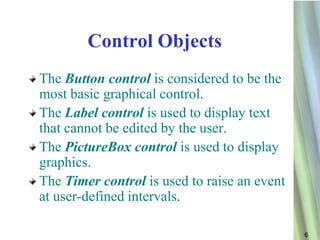 Control Objects
The Button control is considered to be the
most basic graphical control.
The Label control is used to display text
that cannot be edited by the user.
The PictureBox control is used to display
graphics.
The Timer control is used to raise an event
at user-defined intervals.

                                              6
 