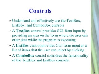 Controls
Understand and effectively use the TextBox,
ListBox, and ComboBox controls
A TextBox control provides GUI form input by
providing an area on the form where the user can
enter data while the program is executing.
A ListBox control provides GUI form input as a
list of items that the user can select by clicking.
A ComboBox control combines the functionality
of the TextBox and ListBox controls.


                                                      8
 