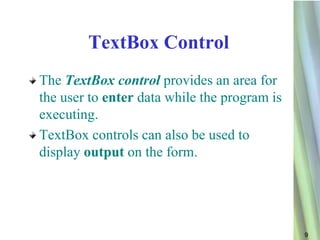 TextBox Control
The TextBox control provides an area for
the user to enter data while the program is
executing.
TextBox controls can also be used to
display output on the form.




                                              9
 