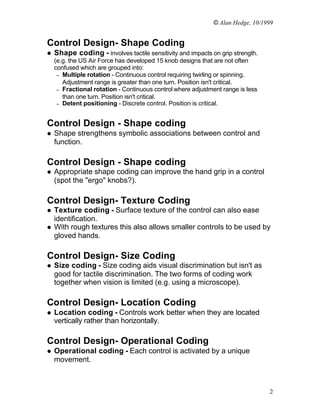 © Alan Hedge, 10/1999


Control Design- Shape Coding
l   Shape coding - involves tactile sensitivity and impacts on grip strength.
    (e.g. the US Air Force has developed 15 knob designs that are not often
    confused which are grouped into:
     – Multiple rotation - Continuous control requiring twirling or spinning.
       Adjustment range is greater than one turn. Position isn't critical.
     – Fractional rotation - Continuous control where adjustment range is less
       than one turn. Position isn't critical.
     – Detent positioning - Discrete control. Position is critical.



Control Design - Shape coding
l   Shape strengthens symbolic associations between control and
    function.

Control Design - Shape coding
l   Appropriate shape coding can improve the hand grip in a control
    (spot the "ergo" knobs?).

Control Design- Texture Coding
l   Texture coding - Surface texture of the control can also ease
    identification.
l   With rough textures this also allows smaller controls to be used by
    gloved hands.

Control Design- Size Coding
l   Size coding - Size coding aids visual discrimination but isn't as
    good for tactile discrimination. The two forms of coding work
    together when vision is limited (e.g. using a microscope).

Control Design- Location Coding
l   Location coding - Controls work better when they are located
    vertically rather than horizontally.

Control Design- Operational Coding
l   Operational coding - Each control is activated by a unique
    movement.



                                                                                 2
 