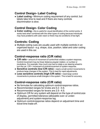 © Alan Hedge, 10/1999


Control Design- Label Coding
l   Label coding - Minimum coding requirement of any control, but
    labels take time to read and if there are many controls
    discrimination is slow.

Control Design- Color Coding
l   Color coding - this is useful for visual identification of the control works. It
    works best when combined with the other types of coding because individuals
    may have problems with color vision or there may be conditions of low light.


Controls: Coding
l   Multiple coding cues are usually used with multiple controls in an
    organized layout - e.g. shape, size, position, label and color coding
    are used in this car.

Control-response ratio (C/R ratio)
l   C/R ratio - amount of movement of control that creates a system response.
  Control movement may be linear distance,angular rotation, or number or
  revolutions. For example: How much one has to rotate a car steering wheel to
  turn the car. C/R = movement of control/movement of system response.
l Sensitive controls (low C/R ratio) - need a small control movements to
  produce large changes in the system. This is best for rapid adjustments.
l Less sensitive controls (high C/R ratio) - need large control
  movements to produce small changes in the system. This is best for accuracy.


Control-response ratio (C/R ratio)
l   No formulas for calculating optimum control-response ratios.
l   Recommended ranges for knobs are 0.2 - 0.8.
l   Recommended ranges for levers are 2.5 - 4.0.
l   Optimum CR for any system will depend on the type of control,size
    of display, permitted tolerance (allowable over- or under-
    adjustment),and system-response lag.
l   Optimum control-response ratios depend on adjustment time and
    travel time trade-off.




                                                                                       3
 