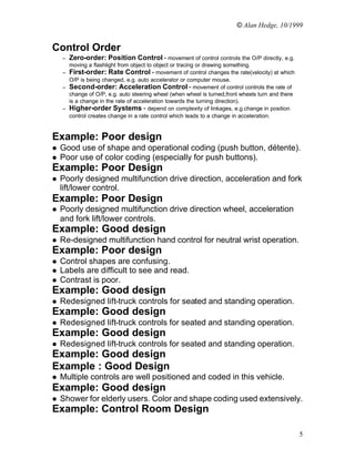 © Alan Hedge, 10/1999


Control Order
    –   Zero-order: Position Control - movement of control controls the O/P directly, e.g.
      moving a flashlight from object to object or tracing or drawing something.
    – First-order: Rate Control - movement of control changes the rate(velocity) at which
      O/P is being changed, e.g. auto accelerator or computer mouse.
    – Second-order: Acceleration Control - movement of control controls the rate of
      change of O/P, e.g. auto steering wheel (when wheel is turned,front wheels turn and there
      is a change in the rate of acceleration towards the turning direction).
    – Higher-order Systems - depend on complexity of linkages, e.g.change in position
      control creates change in a rate control which leads to a change in acceleration.


Example: Poor design
l   Good use of shape and operational coding (push button, détente).
l   Poor use of color coding (especially for push buttons).
Example: Poor Design
l   Poorly designed multifunction drive direction, acceleration and fork
    lift/lower control.
Example: Poor Design
l   Poorly designed multifunction drive direction wheel, acceleration
    and fork lift/lower controls.
Example: Good design
l   Re-designed multifunction hand control for neutral wrist operation.
Example: Poor design
l   Control shapes are confusing.
l   Labels are difficult to see and read.
l   Contrast is poor.
Example: Good design
l   Redesigned lift-truck controls for seated and standing operation.
Example: Good design
l   Redesigned lift-truck controls for seated and standing operation.
Example: Good design
l   Redesigned lift-truck controls for seated and standing operation.
Example: Good design
Example : Good Design
l   Multiple controls are well positioned and coded in this vehicle.
Example: Good design
l   Shower for elderly users. Color and shape coding used extensively.
Example: Control Room Design

                                                                                                  5
 