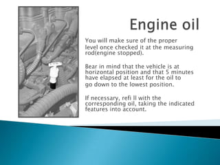 You will make sure of the proper
level once checked it at the measuring
rod(engine stopped).
Bear in mind that the vehicle is at
horizontal position and that 5 minutes
have elapsed at least for the oil to
go down to the lowest position.
If necessary, refi ll with the
corresponding oil, taking the indicated
features into account.
 