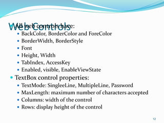 Web Controls All web controls have:
 BackColor, BorderColor and ForeColor
 BorderWidth, BorderStyle
 Font
 Height, Width
 TabIndex, AccessKey
 Enabled, visible, EnableViewState
 TextBox control properties:
 TextMode: SingleeLine, MultipleLine, Password
 MaxLength: maximum number of characters accepted
 Columns: width of the control
 Rows: display height of the control
12
 