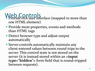 Web Controls Provide rich user interface (mapped to more than
one HTML element)
 Provide more properties, events and methods
than HTML tags
 Detect browser type and adjust output
automatically
 Server controls automatically maintain any
client-entered values between round trips to the
server. This control state is not stored on the
server (it is instead stored within an <input
type="hidden"> form field that is round-tripped
between requests).
9
 