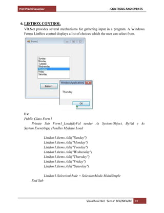 Prof.Prachi Sasankar - CONTROLS AND EVENTS
VisualBasic.Net Sem-V BCA/MCA/BE 19
6. LISTBOX CONTROL
VB.Net provides several mechanisms for gathering input in a program. A Windows
Forms ListBox control displays a list of choices which the user can select from.
Ex:
Public Class Form1
Private Sub Form1_Load(ByVal sender As System.Object, ByVal e As
System.EventArgs) Handles MyBase.Load
ListBox1.Items.Add("Sunday")
ListBox1.Items.Add("Monday")
ListBox1.Items.Add("Tuesday")
ListBox1.Items.Add("Wednesday")
ListBox1.Items.Add("Thursday")
ListBox1.Items.Add("Friday")
ListBox1.Items.Add("Saturday")
ListBox1.SelectionMode = SelectionMode.MultiSimple
End Sub
 