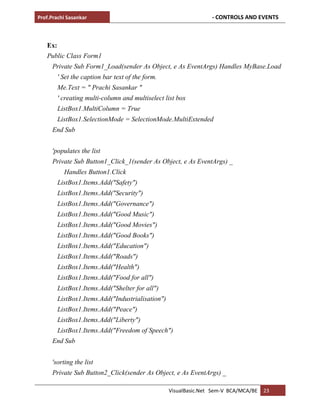 Prof.Prachi Sasankar - CONTROLS AND EVENTS
VisualBasic.Net Sem-V BCA/MCA/BE 23
Ex:
Public Class Form1
Private Sub Form1_Load(sender As Object, e As EventArgs) Handles MyBase.Load
' Set the caption bar text of the form.
Me.Text = " Prachi Sasankar "
' creating multi-column and multiselect list box
ListBox1.MultiColumn = True
ListBox1.SelectionMode = SelectionMode.MultiExtended
End Sub
'populates the list
Private Sub Button1_Click_1(sender As Object, e As EventArgs) _
Handles Button1.Click
ListBox1.Items.Add("Safety")
ListBox1.Items.Add("Security")
ListBox1.Items.Add("Governance")
ListBox1.Items.Add("Good Music")
ListBox1.Items.Add("Good Movies")
ListBox1.Items.Add("Good Books")
ListBox1.Items.Add("Education")
ListBox1.Items.Add("Roads")
ListBox1.Items.Add("Health")
ListBox1.Items.Add("Food for all")
ListBox1.Items.Add("Shelter for all")
ListBox1.Items.Add("Industrialisation")
ListBox1.Items.Add("Peace")
ListBox1.Items.Add("Liberty")
ListBox1.Items.Add("Freedom of Speech")
End Sub
'sorting the list
Private Sub Button2_Click(sender As Object, e As EventArgs) _
 