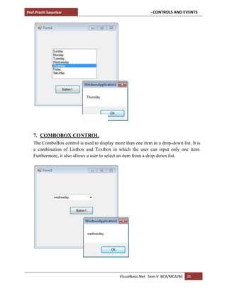 Prof.Prachi Sasankar - CONTROLS AND EVENTS
VisualBasic.Net Sem-V BCA/MCA/BE 25
7. COMBOBOX CONTROL
The ComboBox control is used to display more than one item in a drop-down list. It is
a combination of Listbox and Textbox in which the user can input only one item.
Furthermore, it also allows a user to select an item from a drop-down list.
 