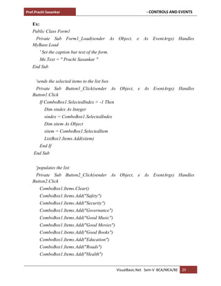 Prof.Prachi Sasankar - CONTROLS AND EVENTS
VisualBasic.Net Sem-V BCA/MCA/BE 29
Ex:
Public Class Form1
Private Sub Form1_Load(sender As Object, e As EventArgs) Handles
MyBase.Load
' Set the caption bar text of the form.
Me.Text = " Prachi Sasankar "
End Sub
'sends the selected items to the list box
Private Sub Button1_Click(sender As Object, e As EventArgs) Handles
Button1.Click
If ComboBox1.SelectedIndex > -1 Then
Dim sindex As Integer
sindex = ComboBox1.SelectedIndex
Dim sitem As Object
sitem = ComboBox1.SelectedItem
ListBox1.Items.Add(sitem)
End If
End Sub
'populates the list
Private Sub Button2_Click(sender As Object, e As EventArgs) Handles
Button2.Click
ComboBox1.Items.Clear()
ComboBox1.Items.Add("Safety")
ComboBox1.Items.Add("Security")
ComboBox1.Items.Add("Governance")
ComboBox1.Items.Add("Good Music")
ComboBox1.Items.Add("Good Movies")
ComboBox1.Items.Add("Good Books")
ComboBox1.Items.Add("Education")
ComboBox1.Items.Add("Roads")
ComboBox1.Items.Add("Health")
 