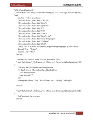 Prof.Prachi Sasankar - CONTROLS AND EVENTS
VisualBasic.Net Sem-V BCA/MCA/BE 33
Public Class CheqListvb
Private Sub CheqListvb_Load(sender As Object, e As EventArgs) Handles MyBase.
Load
Me.Text = " JavaTpoint.com"
CheckedListBox1.Items.Add("VB.NET")
CheckedListBox1.Items.Add("Java")
CheckedListBox1.Items.Add("Python")
CheckedListBox1.Items.Add("C")
CheckedListBox1.Items.Add("C#")
CheckedListBox1.Items.Add("PHP")
CheckedListBox1.Items.Add("JavaScript")
CheckedListBox1.Items.Add("Ruby Language")
CheckedListBox1.Items.Add("Android")
CheckedListBox1.Items.Add("Perl")
Label1.Text = "Choose one or more programming languages of your choice. "
Button1.Text = "Select"
Button2.Text = "Exit"
End Sub
' To submit the checked items, click on Button1 or Select
Private Sub Button1_Click(sender As Object, e As EventArgs) Handles Button1.Cli
ck
Dim cheq As New System.Text.StringBuilder
For Each item In CheckedListBox1.CheckedItems
cheq.Append(item)
cheq.Append(" ")
Next
MessageBox.Show(" Your Checked Items are : " & cheq.ToString())
End Sub
Private Sub Button2_Click(sender As Object, e As EventArgs) Handles Button2.Cli
ck
End 'terminate the program
End Sub
 
