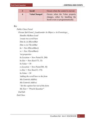 Prof.Prachi Sasankar - CONTROLS AND EVENTS
VisualBasic.Net Sem-V BCA/MCA/BE 41
3 Scroll Occurs when the control is moved.
4 ValueChanged Occurs when the Value property
changes, either by handling the
Scroll event or programmatically.
Ex:
Public Class Form1
Private Sub Form1_Load(sender As Object, e As EventArgs) _
Handles MyBase.Load
'create two scroll bars
Dim hs As HScrollBar
Dim vs As VScrollBar
hs = New HScrollBar()
vs = New VScrollBar()
'set properties
hs.Location = New Point(10, 200)
hs.Size = New Size(175, 15)
hs.Value = 50
vs.Location = New Point(200, 30)
vs.Size = New Size(15, 175)
hs.Value = 50
'adding the scroll bars to the form
Me.Controls.Add(hs)
Me.Controls.Add(vs)
' Set the caption bar text of the form.
Me.Text = "Prachi Sasankar"
End Sub
End Class
 