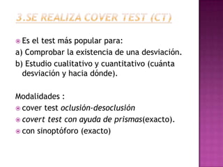  Es el test más popular para:
a) Comprobar la existencia de una desviación.
b) Estudio cualitativo y cuantitativo (cuánta
  desviación y hacia dónde).

Modalidades :
 cover test oclusión-desoclusión
 covert test con ayuda de prismas(exacto).
 con sinoptóforo (exacto)
 