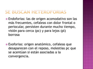 Endoforias:las de origen acomodativo son las
 más frecuentes, cefaleas con dolor frontal o
 periocular, persisten durante mucho tiempo,
 visión para cerca (pc) y para lejos (pl)
 borrosa

 Exoforias:
           origen anatómico, cefaleas que
 desaparecen con el reposo, molestias pc que
 se acentúan si están asociadas a la
 convergencia.
 